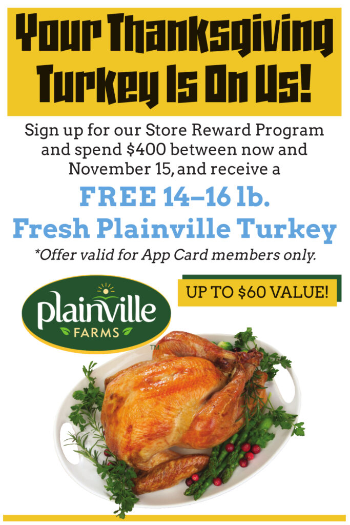 Your thanksgiving turkey is on us!
Sign up for our store reward program and spend $400 between now and November 15th and receive a free 14-16 lb. fresh Plainville turkey 
*offer valid for App Card Members Only